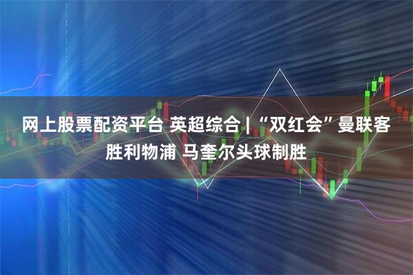 网上股票配资平台 英超综合 | “双红会”曼联客胜利物浦 马奎尔头球制胜