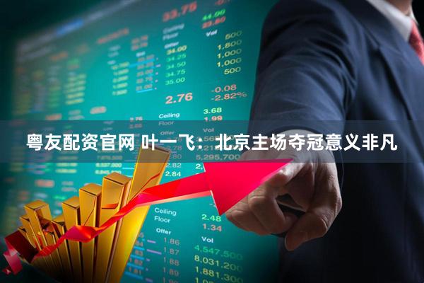 粤友配资官网 叶一飞：北京主场夺冠意义非凡