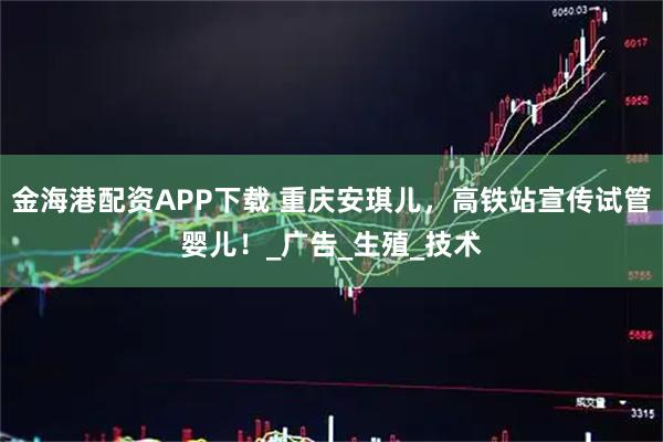 金海港配资APP下载 重庆安琪儿,高铁站宣传试管婴儿!_广告_生殖_技术