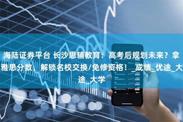 海陆证券平台 长沙思辅教育:高考后规划未来?拿下雅思分数,解锁名校交换/免修资格!_成绩_优途_大学