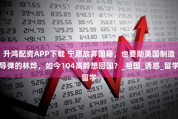 升鸿配资APP下载 宁愿放弃国籍,也要助美国制造导弹的林烨,如今104高龄想回国?_祖国_诱惑_留学