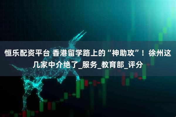 恒乐配资平台 香港留学路上的“神助攻”!徐州这几家中介绝了_服务_教育部_评分