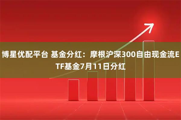 博星优配平台 基金分红:摩根沪深300自由现金流ETF基金7月11日分红