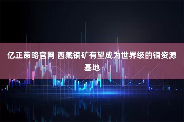 亿正策略官网 西藏铜矿有望成为世界级的铜资源基地