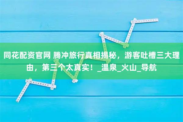 同花配资官网 腾冲旅行真相揭秘,游客吐槽三大理由,第三个太真实!_温泉_火山_导航