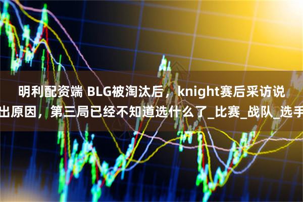 明利配资端 BLG被淘汰后,knight赛后采访说出原因,第三局已经不知道选什么了_比赛_战队_选手