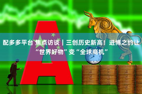 配多多平台 焦点访谈|三创历史新高!进博之约让“世界好物”变“全球商机”