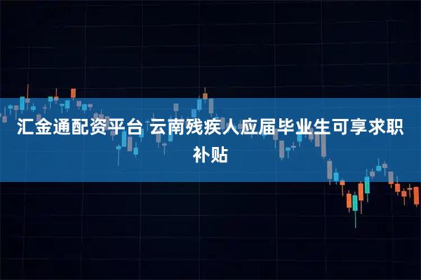 汇金通配资平台 云南残疾人应届毕业生可享求职补贴