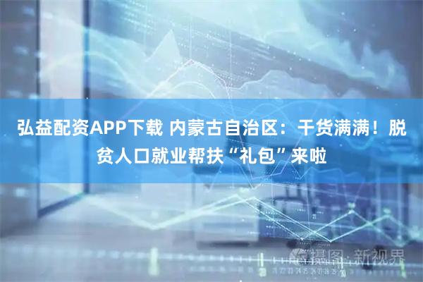 弘益配资APP下载 内蒙古自治区:干货满满!脱贫人口就业帮扶“礼包”来啦