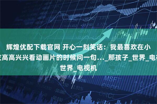 辉煌优配下载官网 开心一刻笑话:我最喜欢在小朋友高高兴兴看动画片的时候问一句…_那孩子_世界_电视机