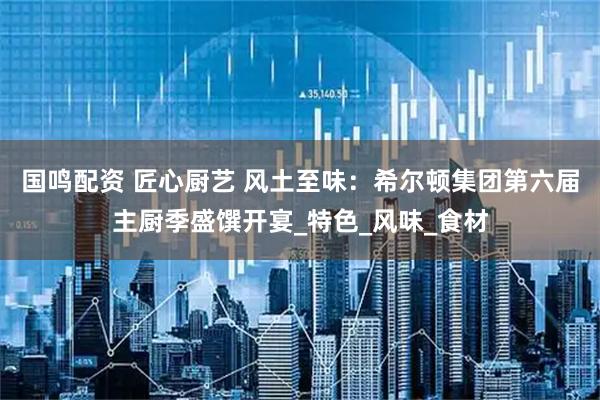 国鸣配资 匠心厨艺 风土至味:希尔顿集团第六届主厨季盛馔开宴_特色_风味_食材