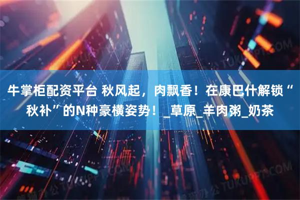牛掌柜配资平台 秋风起,肉飘香!在康巴什解锁“秋补”的N种豪横姿势!_草原_羊肉粥_奶茶