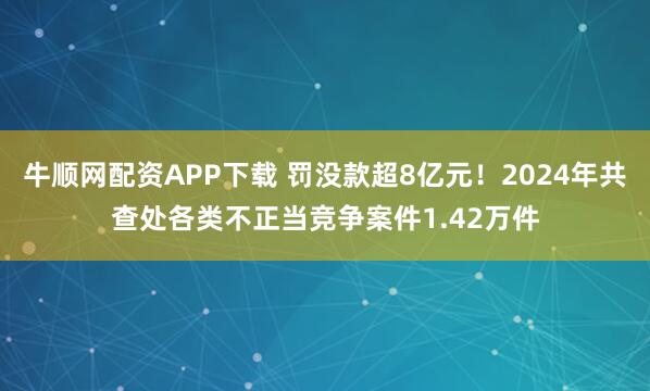 牛顺网配资APP下载 罚没款超8亿元!2024年共查处各类不正当竞争案件1.42万件