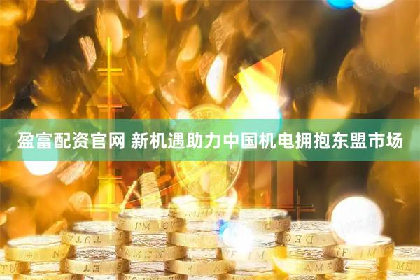 盈富配资官网 新机遇助力中国机电拥抱东盟市场