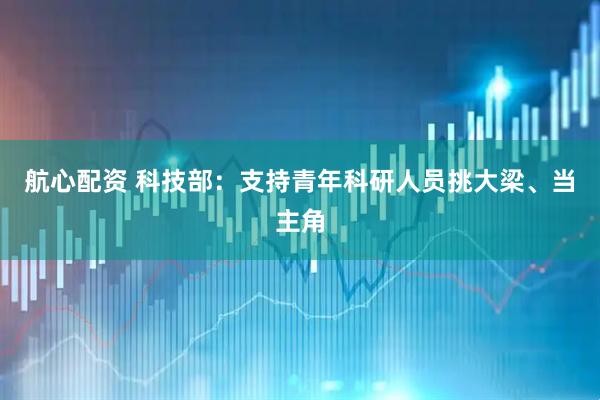 航心配资 科技部:支持青年科研人员挑大梁、当主角