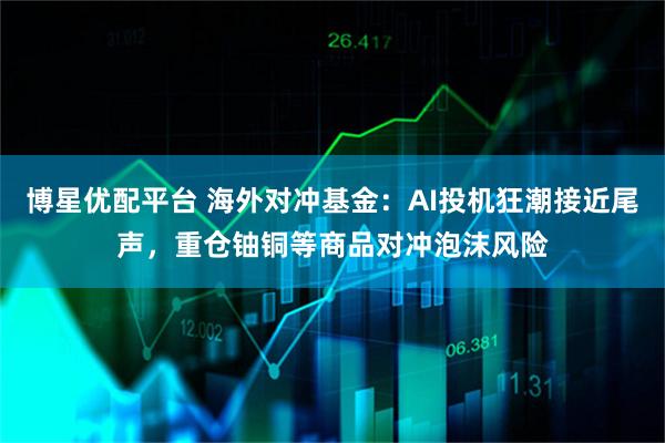 博星优配平台 海外对冲基金:AI投机狂潮接近尾声,重仓铀铜等商品对冲泡沫风险