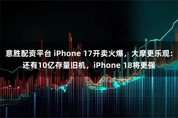 意胜配资平台 iPhone 17开卖火爆,大摩更乐观:还有10亿存量旧机,iPhone 18将更强