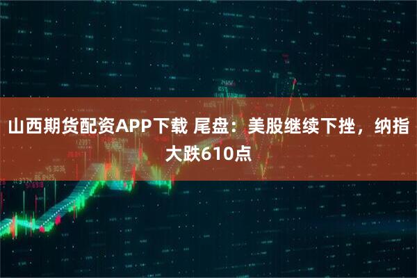 山西期货配资APP下载 尾盘:美股继续下挫,纳指大跌610点