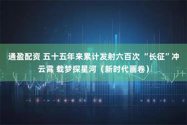 通盈配资 五十五年来累计发射六百次 “长征”冲云霄 载梦探星河(新时代画卷)