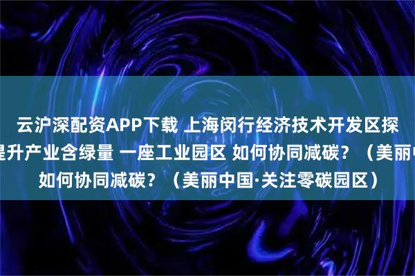 云沪深配资APP下载 上海闵行经济技术开发区探索能源高效利用、提升产业含绿量 一座工业园区 如何协同减碳?(美丽中国·关注零碳园区)