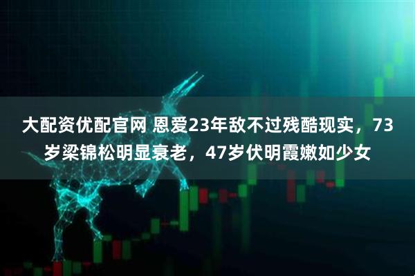 大配资优配官网 恩爱23年敌不过残酷现实，73岁梁锦松明显衰老，47岁伏明霞嫩如少女